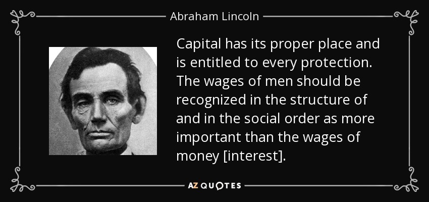 Capital has its proper place and is entitled to every protection. The wages of men should be recognized in the structure of and in the social order as more important than the wages of money [interest]. - Abraham Lincoln