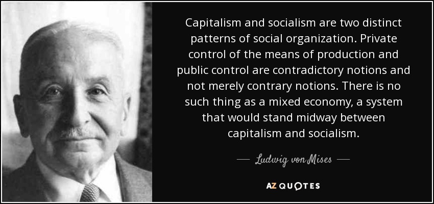 Capitalism and socialism are two distinct patterns of social organization. Private control of the means of production and public control are contradictory notions and not merely contrary notions. There is no such thing as a mixed economy, a system that would stand midway between capitalism and socialism. - Ludwig von Mises