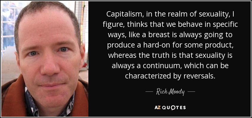 Capitalism, in the realm of sexuality, I figure, thinks that we behave in specific ways, like a breast is always going to produce a hard-on for some product, whereas the truth is that sexuality is always a continuum, which can be characterized by reversals. - Rick Moody