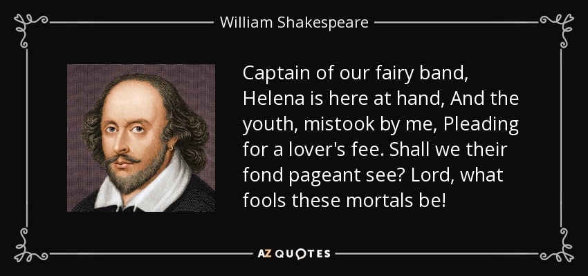 Captain of our fairy band, Helena is here at hand, And the youth, mistook by me, Pleading for a lover's fee. Shall we their fond pageant see? Lord, what fools these mortals be! - William Shakespeare