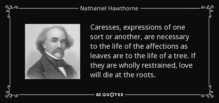 Caresses, expressions of one sort or another, are necessary to the life of the affections as leaves are to the life of a tree. If they are wholly restrained, love will die at the roots. - Nathaniel Hawthorne