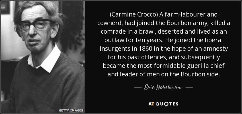 (Carmine Crocco) A farm-labourer and cowherd, had joined the Bourbon army, killed a comrade in a brawl, deserted and lived as an outlaw for ten years. He joined the liberal insurgents in 1860 in the hope of an amnesty for his past offences, and subsequently became the most formidable guerilla chief and leader of men on the Bourbon side. - Eric Hobsbawm
