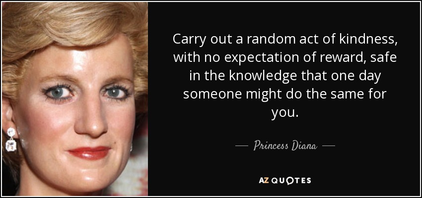 Carry out a random act of kindness, with no expectation of reward, safe in the knowledge that one day someone might do the same for you. - Princess Diana