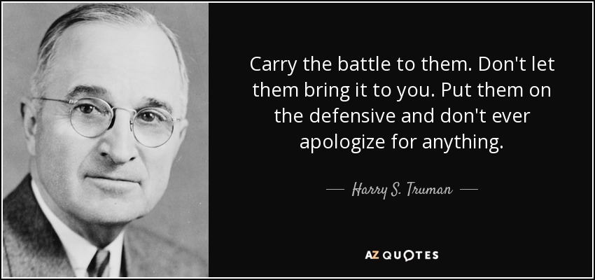 Carry the battle to them. Don't let them bring it to you. Put them on the defensive and don't ever apologize for anything. - Harry S. Truman
