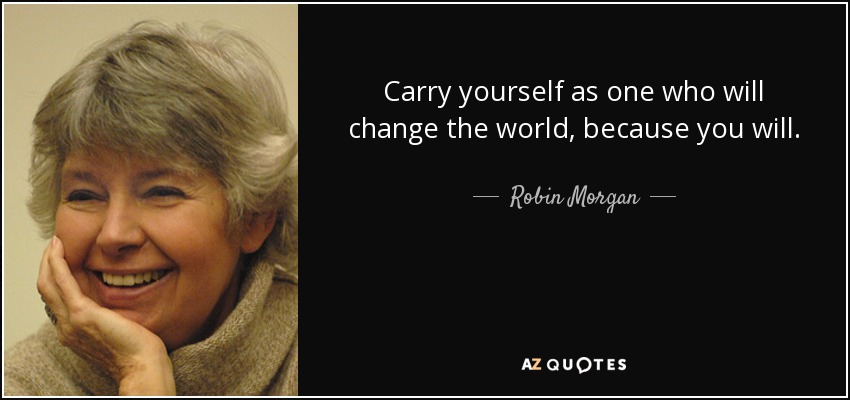 Carry yourself as one who will change the world, because you will. - Robin Morgan