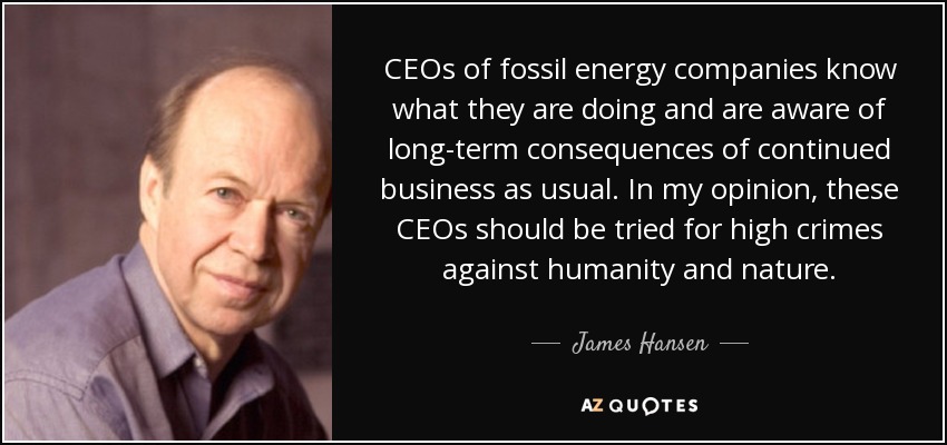 CEOs of fossil energy companies know what they are doing and are aware of long-term consequences of continued business as usual. In my opinion, these CEOs should be tried for high crimes against humanity and nature. - James Hansen