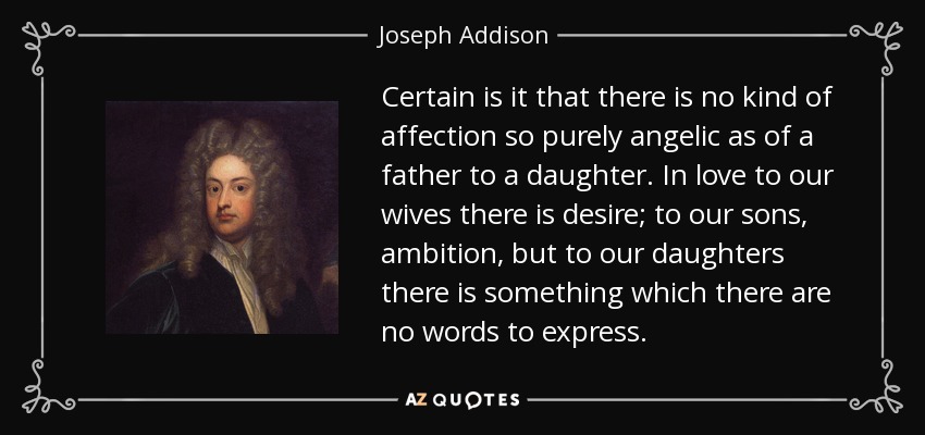 Certain is it that there is no kind of affection so purely angelic as of a father to a daughter. In love to our wives there is desire; to our sons, ambition, but to our daughters there is something which there are no words to express. - Joseph Addison