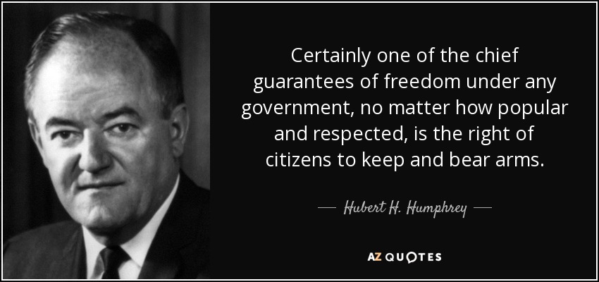 Certainly one of the chief guarantees of freedom under any government, no matter how popular and respected, is the right of citizens to keep and bear arms. - Hubert H. Humphrey