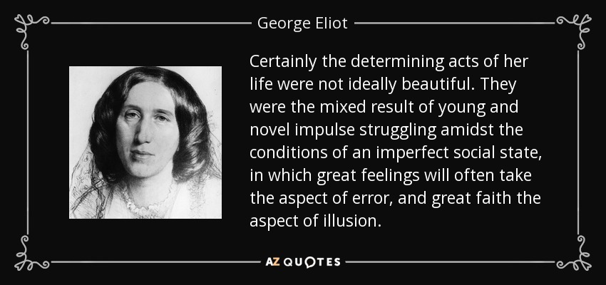 Certainly the determining acts of her life were not ideally beautiful. They were the mixed result of young and novel impulse struggling amidst the conditions of an imperfect social state, in which great feelings will often take the aspect of error, and great faith the aspect of illusion. - George Eliot