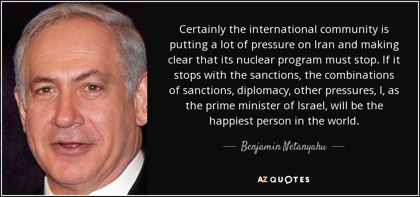 Ciertamente, la comunidad internacional está presionando mucho a Irán y dejando claro que su programa nuclear debe detenerse. Si se detiene con las sanciones, las combinaciones de sanciones, diplomacia y otras presiones, yo, como primer ministro de Israel, seré la persona más feliz del mundo. - Benjamin Netanyahu