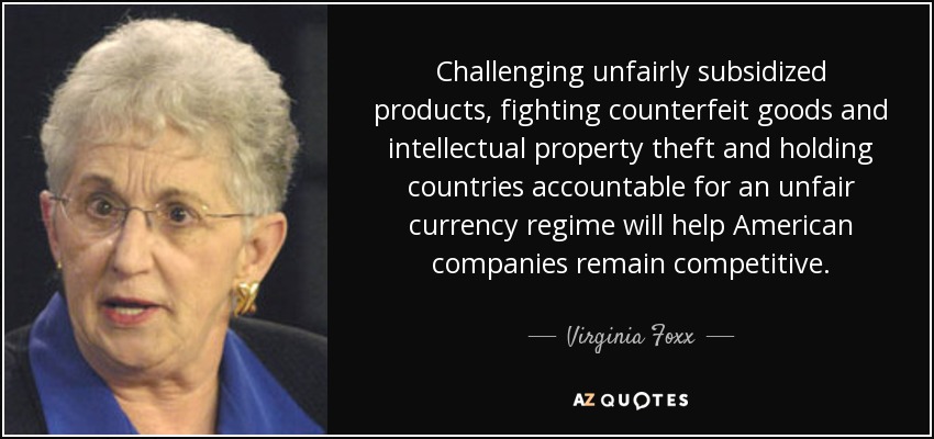 Challenging unfairly subsidized products, fighting counterfeit goods and intellectual property theft and holding countries accountable for an unfair currency regime will help American companies remain competitive. - Virginia Foxx