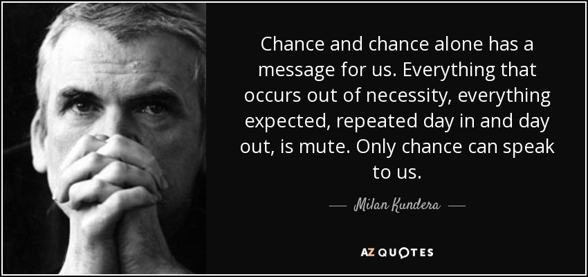 Chance and chance alone has a message for us. Everything that occurs out of necessity, everything expected, repeated day in and day out, is mute. Only chance can speak to us. - Milan Kundera