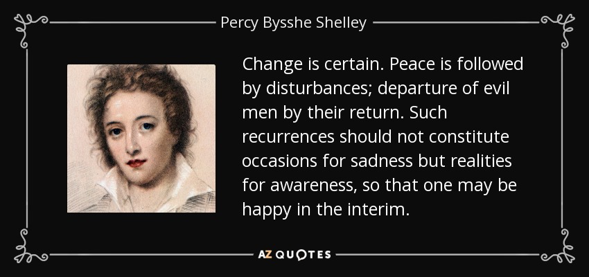 Change is certain. Peace is followed by disturbances; departure of evil men by their return. Such recurrences should not constitute occasions for sadness but realities for awareness, so that one may be happy in the interim. - Percy Bysshe Shelley