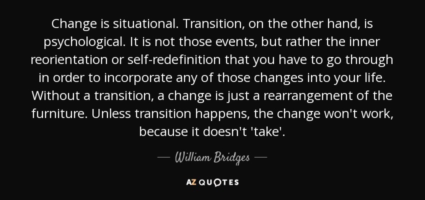 Change is situational. Transition, on the other hand, is psychological. It is not those events, but rather the inner reorientation or self-redefinition that you have to go through in order to incorporate any of those changes into your life. Without a transition, a change is just a rearrangement of the furniture. Unless transition happens, the change won't work, because it doesn't 'take'. - William Bridges