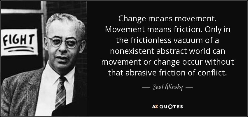 Cambio significa movimiento. Movimiento significa fricción. Sólo en el vacío sin fricción de un mundo abstracto inexistente puede producirse el movimiento o el cambio sin esa abrasiva fricción del conflicto. - Saul Alinsky