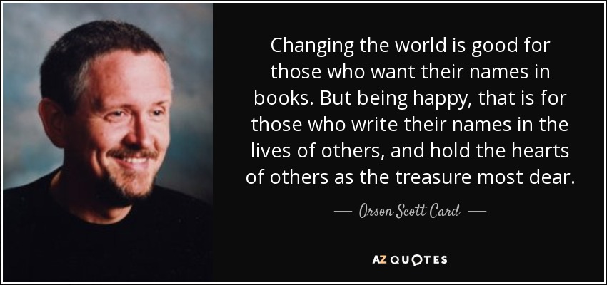 Changing the world is good for those who want their names in books. But being happy, that is for those who write their names in the lives of others, and hold the hearts of others as the treasure most dear. - Orson Scott Card
