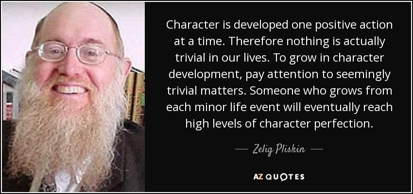 Character is developed one positive action at a time. Therefore nothing is actually trivial in our lives. To grow in character development, pay attention to seemingly trivial matters. Someone who grows from each minor life event will eventually reach high levels of character perfection. - Zelig Pliskin