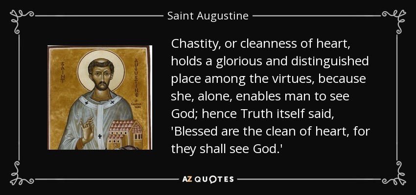 Chastity, or cleanness of heart, holds a glorious and distinguished place among the virtues, because she, alone, enables man to see God; hence Truth itself said, 'Blessed are the clean of heart, for they shall see God.' - Saint Augustine