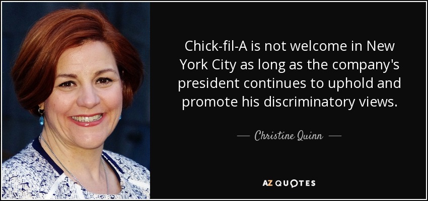 Chick-fil-A is not welcome in New York City as long as the company's president continues to uphold and promote his discriminatory views. - Christine Quinn