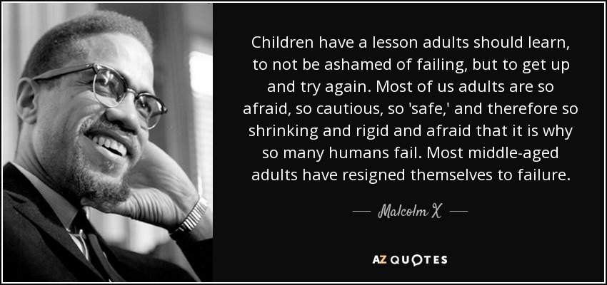 Children have a lesson adults should learn, to not be ashamed of failing, but to get up and try again. Most of us adults are so afraid, so cautious, so 'safe,' and therefore so shrinking and rigid and afraid that it is why so many humans fail. Most middle-aged adults have resigned themselves to failure. - Malcolm X