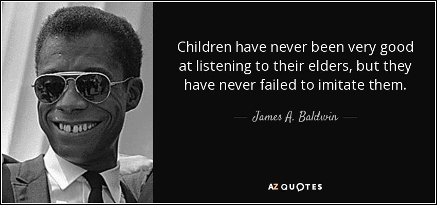 Children have never been very good at listening to their elders, but they have never failed to imitate them. - James A. Baldwin