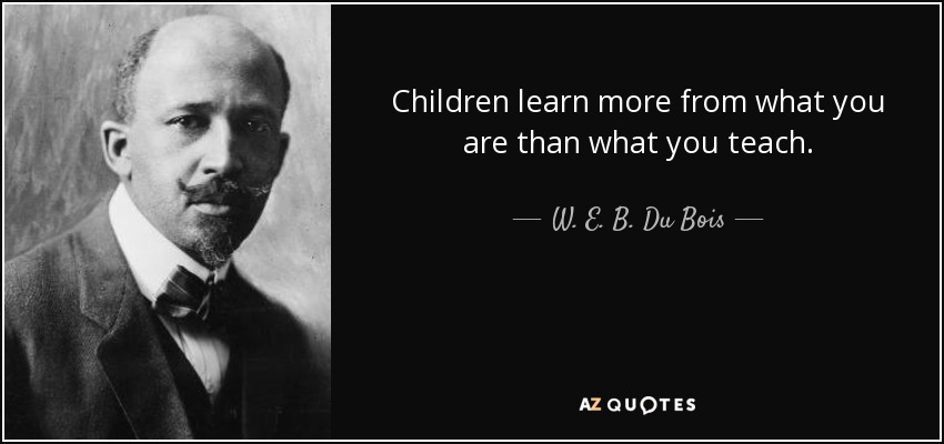 Children learn more from what you are than what you teach. - W. E. B. Du Bois