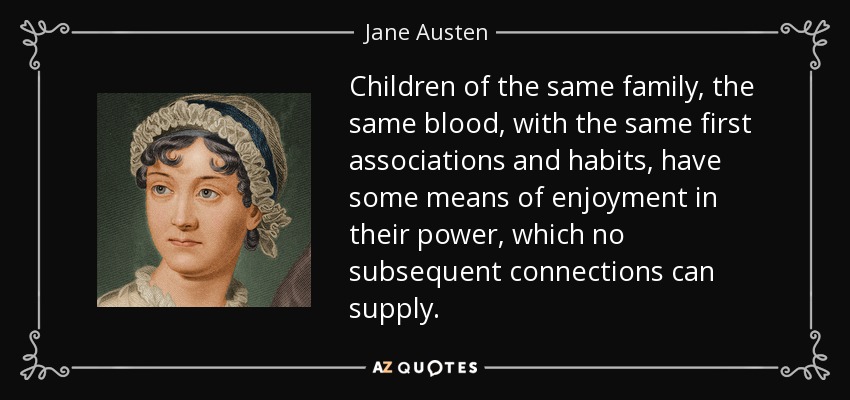Children of the same family, the same blood, with the same first associations and habits, have some means of enjoyment in their power, which no subsequent connections can supply. - Jane Austen
