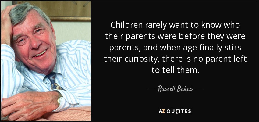 Children rarely want to know who their parents were before they were parents, and when age finally stirs their curiosity, there is no parent left to tell them. - Russell Baker
