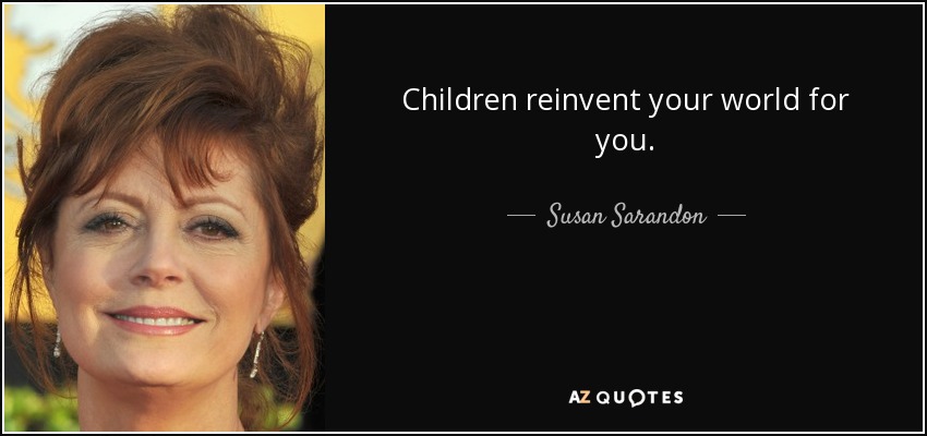 Children reinvent your world for you. - Susan Sarandon