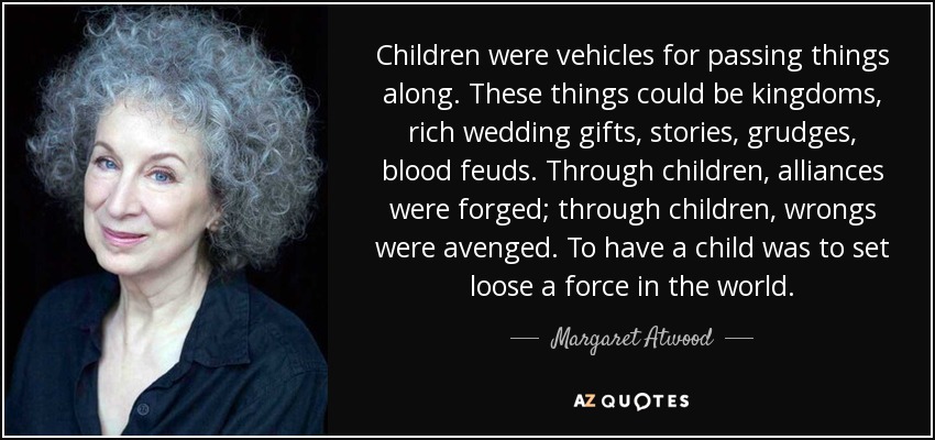 Children were vehicles for passing things along. These things could be kingdoms, rich wedding gifts, stories, grudges, blood feuds. Through children, alliances were forged; through children, wrongs were avenged. To have a child was to set loose a force in the world. - Margaret Atwood