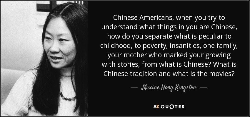 Chinese Americans, when you try to understand what things in you are Chinese, how do you separate what is peculiar to childhood, to poverty, insanities, one family, your mother who marked your growing with stories, from what is Chinese? What is Chinese tradition and what is the movies? - Maxine Hong Kingston