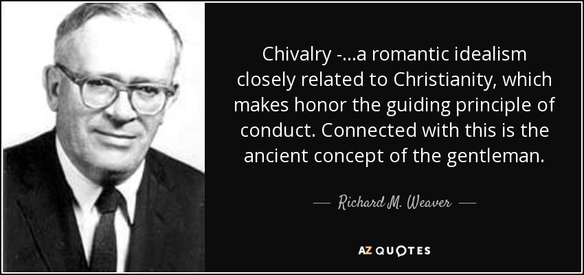 Chivalry - ...a romantic idealism closely related to Christianity, which makes honor the guiding principle of conduct. Connected with this is the ancient concept of the gentleman. - Richard M. Weaver