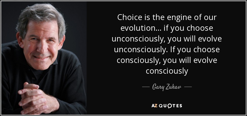 Choice is the engine of our evolution ... if you choose unconsciously, you will evolve unconsciously. If you choose consciously, you will evolve consciously - Gary Zukav