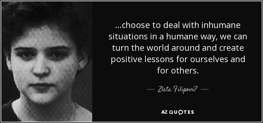 ...choose to deal with inhumane situations in a humane way, we can turn the world around and create positive lessons for ourselves and for others. - Zlata Filipović