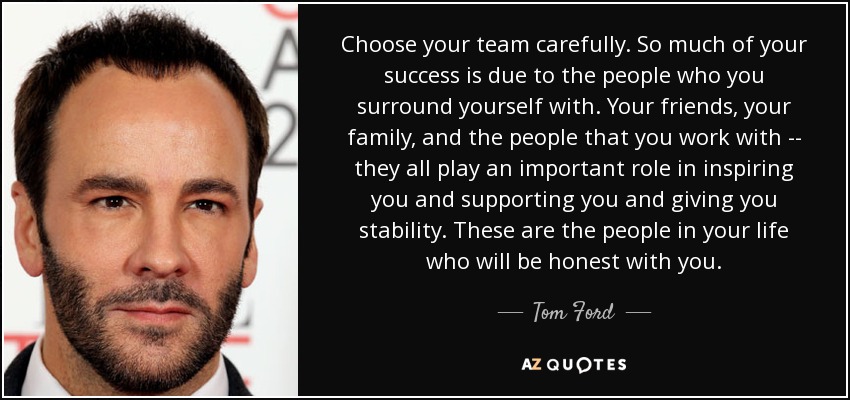 Choose your team carefully. So much of your success is due to the people who you surround yourself with. Your friends, your family, and the people that you work with -- they all play an important role in inspiring you and supporting you and giving you stability. These are the people in your life who will be honest with you. - Tom Ford