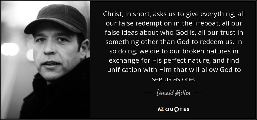 Christ, in short, asks us to give everything, all our false redemption in the lifeboat, all our false ideas about who God is, all our trust in something other than God to redeem us. In so doing, we die to our broken natures in exchange for His perfect nature, and find unification with Him that will allow God to see us as one. - Donald Miller