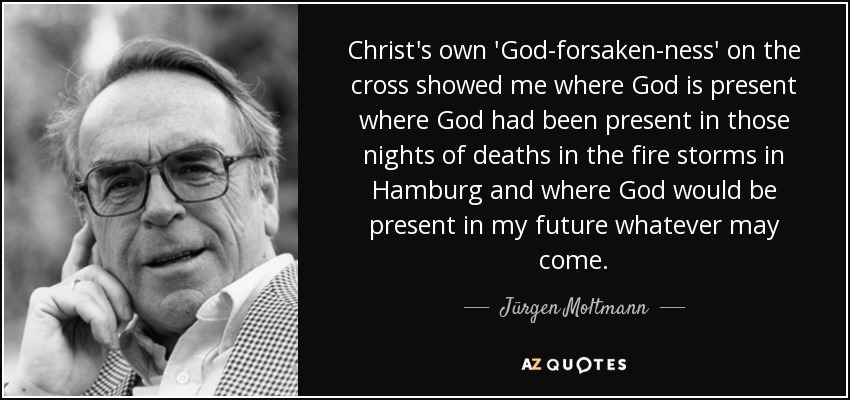 Christ's own 'God-forsaken-ness' on the cross showed me where God is present where God had been present in those nights of deaths in the fire storms in Hamburg and where God would be present in my future whatever may come. - Jürgen Moltmann