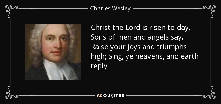 Christ the Lord is risen to-day, Sons of men and angels say. Raise your joys and triumphs high; Sing, ye heavens, and earth reply. - Charles Wesley