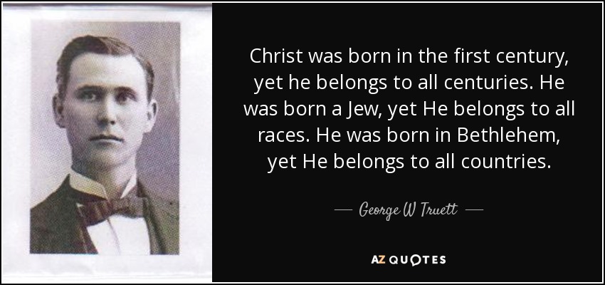 Christ was born in the first century, yet he belongs to all centuries. He was born a Jew, yet He belongs to all races. He was born in Bethlehem, yet He belongs to all countries. - George W Truett