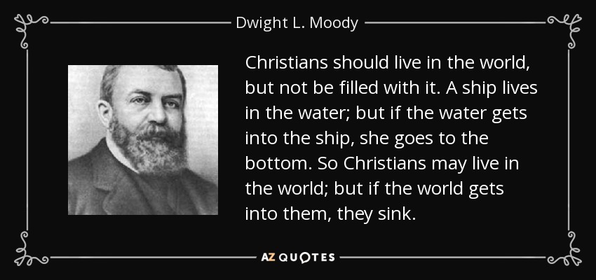 Christians should live in the world, but not be filled with it. A ship lives in the water; but if the water gets into the ship, she goes to the bottom. So Christians may live in the world; but if the world gets into them, they sink. - Dwight L. Moody