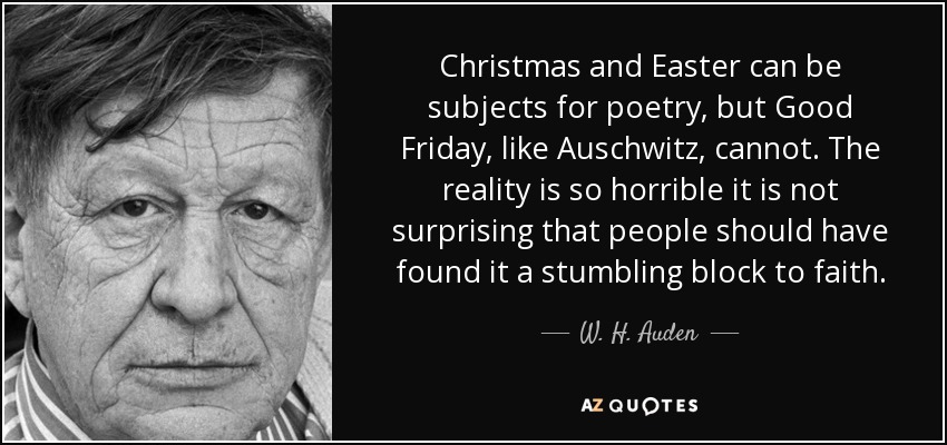 Christmas and Easter can be subjects for poetry, but Good Friday, like Auschwitz, cannot. The reality is so horrible it is not surprising that people should have found it a stumbling block to faith. - W. H. Auden