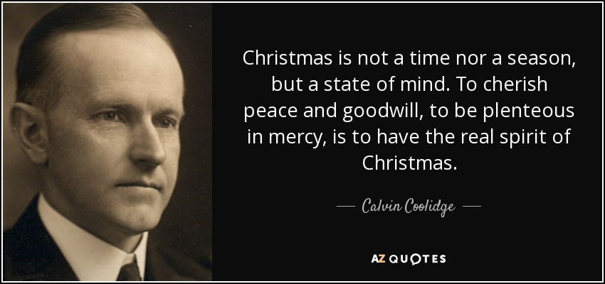 Christmas is not a time nor a season, but a state of mind. To cherish peace and goodwill, to be plenteous in mercy, is to have the real spirit of Christmas. - Calvin Coolidge