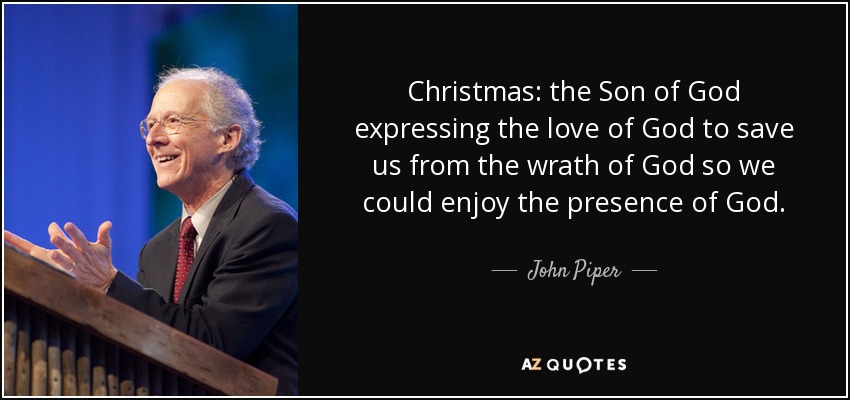 Christmas: the Son of God expressing the love of God to save us from the wrath of God so we could enjoy the presence of God. - John Piper