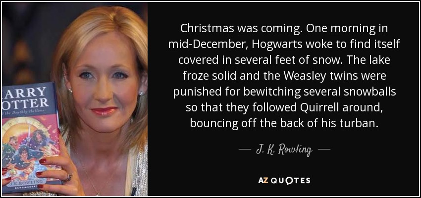 Christmas was coming. One morning in mid-December, Hogwarts woke to find itself covered in several feet of snow. The lake froze solid and the Weasley twins were punished for bewitching several snowballs so that they followed Quirrell around, bouncing off the back of his turban. - J. K. Rowling