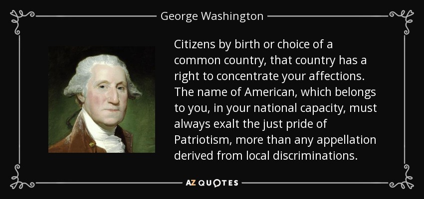 Ciudadanos por nacimiento o elección de un país común, ese país tiene derecho a concentrar vuestros afectos. El nombre de Americano, que os pertenece, en vuestra capacidad nacional, debe siempre exaltar el justo orgullo del Patriotismo, más que cualquier apelativo derivado de discriminaciones locales. - George Washington