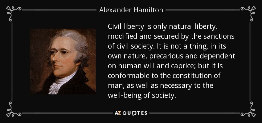 Civil liberty is only natural liberty, modified and secured by the sanctions of civil society. It is not a thing, in its own nature, precarious and dependent on human will and caprice; but it is conformable to the constitution of man, as well as necessary to the well-being of society. - Alexander Hamilton