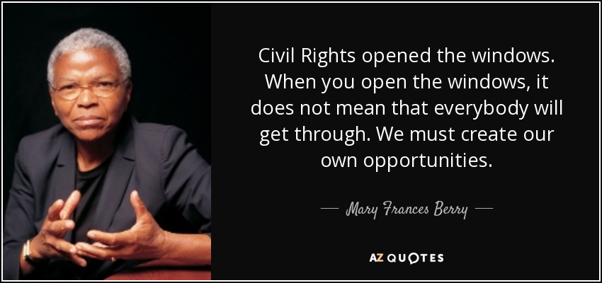 Civil Rights opened the windows. When you open the windows, it does not mean that everybody will get through. We must create our own opportunities. - Mary Frances Berry