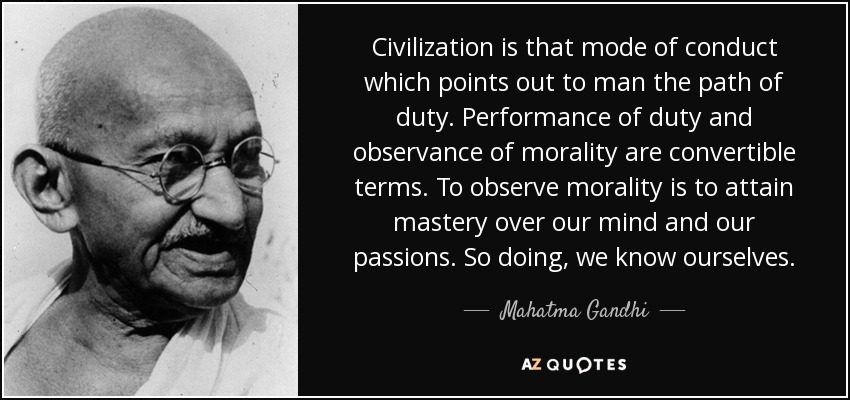 Civilization is that mode of conduct which points out to man the path of duty. Performance of duty and observance of morality are convertible terms. To observe morality is to attain mastery over our mind and our passions. So doing, we know ourselves. - Mahatma Gandhi