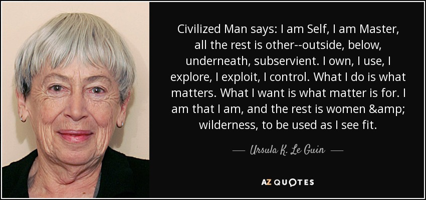 Civilized Man says: I am Self, I am Master, all the rest is other--outside, below, underneath, subservient. I own, I use, I explore, I exploit, I control. What I do is what matters. What I want is what matter is for. I am that I am, and the rest is women & wilderness, to be used as I see fit. - Ursula K. Le Guin