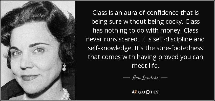 Class is an aura of confidence that is being sure without being cocky. Class has nothing to do with money. Class never runs scared. It is self-discipline and self-knowledge. It's the sure-footedness that comes with having proved you can meet life. - Ann Landers